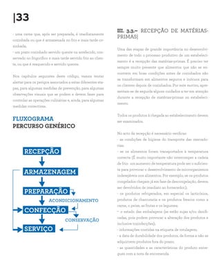 |33
                                                             III. 3.3.– RECEPÇÃO DE MATÉRIAS-
- uma carne que, após ser preparada, é imediatamente
                                                             PRIMAS|
cozinhada ou que é armazenada no frio e mais tarde co-
zinhada;
                                                             Uma das etapas de grande importância no desenvolvi-
- um prato cozinhado servido quente ou arrefecido, con-
                                                             mento de todo o processo produtivo de um estabeleci-
servado no frigorífico e mais tarde servido frio ao clien-
                                                             mento é a recepção das matérias-primas. É preciso ter
te, ou que é reaquecido e servido quente.
                                                             sempre muito presente que alimentos que não se en-
                                                             contrem em boas condições antes de cozinhados não
Nos capítulos seguintes deste código, vamos tentar
                                                             se transformam em alimentos seguros e inócuos para
alertar para os perigos associados a estas diferentes eta-
                                                             os clientes depois de cozinhados. Por este motivo, apre-
pas, para algumas medidas de prevenção, para algumas
                                                             sentam-se de seguida alguns cuidados a ter em atenção
observações visuais que se podem e devem fazer para
                                                             durante a recepção de matérias-primas no estabeleci-
controlar as operações culinárias e, ainda, para algumas
                                                             mento.
medidas correctivas.

                                                             Todos os produtos à chegada ao estabelecimento devem
FLUXOGRAMA                                                   ser examinados.
PERCURSO GENÉRICO
                                                             No acto da recepção é necessário verificar:
                                                             - as condições de higiene do transporte das mercado-
                                                             rias;
       RECEPÇÃO                                              - se os alimentos foram transportados à temperatura
                                                             correcta (É muito importante não interromper a cadeia
                                                             de frio: um aumento de temperatura pode ser o suficien-
                                                             te para provocar o desenvolvimento de microrganismos
       ARMAZENAGEM                                           indesejáveis nos alimentos. Por exemplo, se os produtos
                                                             congelados chegam já em fase de descongelação, devem
                                                             ser devolvidos de imediato ao fornecedor.);
       PREPARAÇÃO                                            - os produtos refrigerados, em especial os lacticínios,
                       ACONDICIONAMENTO                      produtos de charcutaria e os produtos frescos como a
                                                             carne, o peixe, as frutas e os legumes;
       CONFECÇÃO                                             -   o estado das embalagens (se estão sujas e/ou danifi-
                                                             cadas, pois podem provocar a alteração dos produtos e
                                 CONSERVAÇÃO
                                                             inclusive toxinfecções);
       SERVIÇO                                               - informações contidas na etiqueta de rotulagem;
                                                             - a data de durabilidade dos produtos, de forma a não se
                                                             adquirirem produtos fora do prazo;
                                                             - as quantidades e as características do produto entre-
                                                             gues com a nota de encomenda.
 