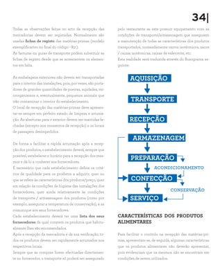 34|
Todas as observações feitas no acto da recepção das            pelo restaurante se este possuir equipamento com as
mercadorias devem ser registadas. Normalmente são              condições de transporte/armazenagem que assegurem
usadas fichas de registo das matérias-primas (modelo           a manutenção de todas as características dos produtos
exemplificativo no final do código - R2 ).                     transportados, nomeadamente carros isotérmicos, sacos
As facturas ou guias de transporte podem substituir as         / caixas isotérmicas, caixas de esferovite, etc.
fichas de registo desde que se acrescentem os elemen-          Esta realidade será traduzida através do fluxograma se-
tos em falta.                                                  guinte:


As embalagens exteriores não devem ser transportadas
                                                                         AQUISIÇÃO
para o interior das instalações, pois, por vezes, são porta-
dores de grandes quantidades de poeiras, sujidades, mi-
crorganismos e, eventualmente, pequenos animais que
irão contaminar o interior do estabelecimento.                           TRANSPORTE
O local de recepção das matérias-primas deve apresen-
tar-se sempre em perfeito estado de limpeza e arruma-
ção. As aberturas para o exterior devem ser mantidas fe-                 RECEPÇÃO
chadas (excepto nos momentos de recepção) e os locais
de passagem desimpedidos.
                                                                         ARMAZENAGEM
De forma a facilitar a rápida arrumação após a recep-
ção dos produtos, o estabelecimento deverá, sempre que
possível, estabelecer o horário para a recepção dos mes-
mos e dá-lo a conhecer aos fornecedores.
                                                                         PREPARAÇÃO
É necessário que cada estabelecimento defina os crité-                                ACONDICIONAMENTO
rios de qualidade para os produtos a adquirir, quer no
que se refere às características dos produtos/preço, quer                CONFECÇÃO
em relação às condições de higiene das instalações dos
fornecedores, quer ainda relativamente às condições                                              CONSERVAÇÃO
de transporte / armazenagem dos produtos (como por                       SERVIÇO
exemplo, assegurar a temperatura de conservação), e as
comunique aos seus fornecedores.
Cada estabelecimento deverá ter uma lista dos seus             CARACTERÍSTICAS DOS PRODUTOS
fornecedores da qual constem os produtos que habitu-           ALIMENTARES
almente lhes são encomendados.
Após a recepção da mercadoria e da sua verificação, to-        Para facilitar o controlo na recepção das matérias-pri-
dos os produtos devem ser rapidamente arrumados nos            mas, apresentam-se, de seguida, algumas características
respectivos locais.                                            que os produtos alimentares não deverão apresentar,
Sempre que as compras forem efectuadas directamen-             pois evidenciam que os mesmos não se encontram em
te no fornecedor, o transporte só poderá ser assegurado        condições de serem utilizados.
 
