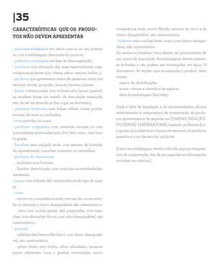 |35
CARACTERÍSTICAS QUE OS PRODU-                                   consistência mole, ventre flácido, untuoso ao tacto e de
                                                                cheiro desagradável, não característico;
TOS NÃO DEVEM APRESENTAR
                                                                - bivalves com conchas leves, ocas e com cheiro desagra-
                                                                dável, não característico.
- produtos embalados em vácuo com ar no seu interior
                                                                Os moluscos bivalves vivos devem ser provenientes de
ou com a embalagem descolada do produto;
                                                                um centro de depuração. As embalagens devem manter-
- produtos congelados em fase de descongelação;
                                                                se fechadas e não podem ser reimergidas em água. O
- produtos com alteração das suas características orga-
                                                                documento de registo que acompanha o produto deve
nolépticas próprias (cor, cheiro, sabor, textura, brilho...);
                                                                conter:
- produtos que apresentem sinais de parasitas, como por
                                                                 .marca de identificação;
exemplo larvas, gorgulho, moscas, baratas, lesmas:
                                                                 .nome comum e cientifico da espécie;
- frutas contaminadas com bolores e/ou larvas (quando
                                                                 .data da embalagem (dia/mês).
se recebem frutas em estado de maturação avançada,
tem de ser ter atenção ao fim a que se destinam);
                                                                Dada a falta de legislação e de recomendações oficiais
- produtos hortícolas com folhas velhas, raízes podres,
                                                                relativamente à temperatura de conservação de produ-
excesso de terra ou molhados;
                                                                tos, apresentamos de seguida um QUADRO INDICATI-
- ovos partidos ou sujos;
                                                                VO DESSAS TEMPERATURAS, baseado na Norma Por-
- produtos congelados com manchas escuras ou com
                                                                tuguesa 1524 relativa ao transporte terrestre de produtos
queimaduras provocadas pelo frio, bem como com mui-
                                                                perecíveis e no decreto-lei 147/2006.
ta geada;
- bacalhau seco salgado mole, com excesso de humida-
                                                                (Caso nas embalagens venha indicada alguma tempera-
de, apresentando manchas cinzentas ou vermelhas;
                                                                tura de conservação, têm de ser seguidas as informações
- produtos de charcutaria:
                                                                contidas nos rótulos.)
  . enchidos com bolores;
  . fiambre descolorado, com manchas acastanhadas/es-
verdeadas;
- queijo com bolores não característicos do tipo de quei-
jo;
- carne
  . carne com consistência mole, viscosa, de cor escureci-
da ou alterada e cheiro desagradável, não característico;
      . aves com muitas penas, mal preparadas, com man-
chas, com alterações de cor, com odor desagradável, não
característico;
- pescado:
  . cefalópodes frescos flácidos e com cheiro desagradá-
vel, não característico;
  . peixe fresco sem brilho, olhos afundados, escamas
pouco aderentes, boca e guelras escurecidas, muco,
 