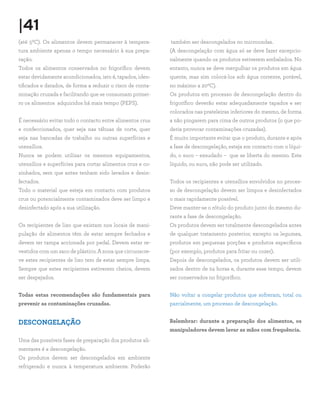 |41
(até 50C). Os alimentos devem permanecer à tempera-         também ser descongelados no microondas.
tura ambiente apenas o tempo necessário à sua prepa-        (A descongelação com água só se deve fazer excepcio-
ração.                                                      nalmente quando os produtos estiverem embalados. No
Todos os alimentos conservados no frigorífico devem         entanto, nunca se deve mergulhar os produtos em água
estar devidamente acondicionados, isto é, tapados, iden-    quente, mas sim colocá-los sob água corrente, potável,
tificados e datados, de forma a reduzir o risco de conta-   no máximo a 200C).
minação cruzada e facilitando que se consumam primei-       Os produtos em processo de descongelação dentro do
ro os alimentos adquiridos há mais tempo (PEPS).            frigorífico deverão estar adequadamente tapados e ser
                                                            colocados nas prateleiras inferiores do mesmo, de forma
É necessário evitar todo o contacto entre alimentos crus    a não pingarem para cima de outros produtos (o que po-
e confeccionados, quer seja nas tábuas de corte, quer       deria provocar contaminações cruzadas).
seja nas bancadas de trabalho ou outras superfícies e       É muito importante evitar que o produto, durante e após
utensílios.                                                 a fase de descongelação, esteja em contacto com o líqui-
Nunca se podem utilizar os mesmos equipamentos,             do, o suco – exsudado – que se liberta do mesmo. Este
utensílios e superfícies para cortar alimentos crus e co-   líquido, ou suco, não pode ser utilizado.
zinhados, sem que antes tenham sido lavados e desin-
fectados.                                                   Todos os recipientes e utensílios envolvidos no proces-
Todo o material que esteja em contacto com produtos         so de descongelação devem ser limpos e desinfectados
crus ou potencialmente contaminados deve ser limpo e        o mais rapidamente possível.
desinfectado após a sua utilização.                         Deve manter-se o rótulo do produto junto do mesmo du-
                                                            rante a fase de descongelação.
Os recipientes de lixo que existam nos locais de mani-      Os produtos devem ser totalmente descongelados antes
pulação de alimentos têm de estar sempre fechados e         de qualquer tratamento posterior, excepto os legumes,
devem ter tampa accionada por pedal. Devem estar re-        produtos em pequenas porções e produtos específicos
vestidos com um saco de plástico. A zona que circunscre-    (por exemplo, produtos para fritar ou cozer).
ve estes recipientes de lixo tem de estar sempre limpa.     Depois de descongelados, os produtos devem ser utili-
Sempre que estes recipientes estiverem cheios, devem        zados dentro de 24 horas e, durante esse tempo, devem
ser despejados.                                             ser conservados no frigorífico.


Todas estas recomendações são fundamentais para             Não voltar a congelar produtos que sofreram, total ou
prevenir as contaminações cruzadas.                         parcialmente, um processo de descongelação.


DESCONGELAÇÃO                                               Relembrar: durante a preparação dos alimentos, os
                                                            manipuladores devem lavar as mãos com frequência.
Uma das possíveis fases de preparação dos produtos ali-
mentares é a descongelação.
Os produtos devem ser descongelados em ambiente
refrigerado e nunca à temperatura ambiente. Poderão
 