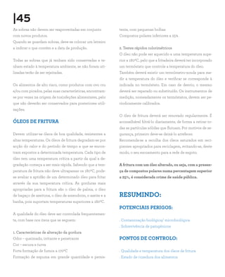 |45
As sobras não devem ser reaproveitadas em conjunto         tente, com pequenas bolhas
com novos produtos.                                        Compostos polares inferiores a 25%
Quando se guardam sobras, deve-se colocar um letreiro
a indicar o que contém e a data de produção.               2. Testes rápidos colorimétricos
                                                           O óleo não pode ser aquecido a uma temperatura supe-
Todas as sobras que já tenham sido conservadas e te-       rior a 1800C, pelo que a fritadeira deverá ter incorporado
nham estado à temperatura ambiente, se não foram uti-      um termóstato que controle a temperatura do óleo.
lizadas terão de ser rejeitadas.                           Também deverá existir um termómetro-sonda para me-
                                                           dir a temperatura do óleo e verificar se corresponde à
Os alimentos de alto risco, como produtos com ovo cru      indicada no termóstato. Em caso de desvio, o mesmo
e/ou com picados, pelas suas características, encontram-   deverá ser reparado ou substituído. Os instrumentos de
se por vezes na origem de toxinfeções alimentares, pelo    medição, nomeadamente os termóstatos, devem ser pe-
que não deverão ser conservados para posteriores utili-    riodicamente calibrados.
zações.
                                                           O óleo de fritura deverá ser renovado regularmente. É
ÓLEOS DE FRITURA                                           aconselhável filtrá-lo diariamente, de forma a retirar to-
                                                           das as partículas sólidas que flutuam. Por motivos de se-
Devem utilizar-se óleos de boa qualidade, resistentes a    gurança, primeiro deve-se deixá-lo arrefecer.
altas temperaturas. Os óleos de fritura degradam-se por    Recomenda-se a recolha dos óleos saturados em reci-
acção do calor e do período de tempo a que se encon-       pientes apropriados para reciclagem, evitando-se, deste
tram expostos a determinada temperatura. Cada tipo de      modo, o seu escoamento para a rede de esgoto.
óleo tem uma temperatura crítica a partir da qual a de-
gradação começa a ser mais rápida. Sabendo que a tem-      A fritura com um óleo alterado, ou seja, com a presen-
peratura de fritura não deve ultrapassar os 1800C, pode-   ça de compostos polares numa percentagem superior
se avaliar a aptidão de um determinado óleo para fritar    a 25%, é considerada crime de saúde pública.
através da sua temperatura crítica. As gorduras mais
apropriadas para a fritura são o óleo de palma, o óleo
de bagaço de azeitona, o óleo de amendoim, o azeite e a    RESUMINDO:
banha, pois suportam temperaturas superiores a 1800C.
                                                           POTENCIAIS PERIGOS:
A qualidade do óleo deve ser controlada frequentemen-
te, com base nos itens que se seguem:                      . Contaminação biológica/ microbiológica
                                                           . Sobrevivência de patogénicos
1. Características de alteração da gordura
Odor – queimado, irritante e penetrante                    PONTOS DE CONTROLO:
Cor – escura e turva
Forte formação de fumos a 1700C                            . Qualidade e temperatura dos óleos de fritura
Formação de espuma em grande quantidade e persis-          . Estado de cozedura dos alimentos
 