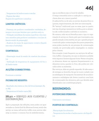 46|
. Temperatura de banhos-maria e estufas                      seja na residência seja no local de trabalho.
. Higiene das mãos                                           O tempo intermédio entre a confecção e o serviço ao
Higiene de superfícies e utensílios                          cliente deve ser o menor possível.
                                                             A cadeia de frio ou de calor, no serviço de pratos frios ou
LIMITES CRÍTICOS:                                            quentes, respectivamente, não deve ser interrompida.
                                                             No “serviço” tradicional, quer na mesa, quer no quarto,
. Presença, em produtos considerados cozinhados, de .        este tipo de perigo raramente se verifica, pois os alimen-
sangue e sucos que denotam que o produto está cru            tos são confeccionados e servidos no momento.
. Utilização simultânea da mesma superfície e dos mes-       No entanto, cada vez se diversifica mais o tipo e a orga-
mos utensílios para produtos cozinhados e crus (em di-       nização do serviço ao cliente, pelo que é necessária uma
ferente estado de preparação)                                grande atenção a esta matéria, em que o grande perigo é
. Ausência de sinais de aquecimento correcto (líquido        constituído pelas contaminações dos pratos preparados;
sem estar a borbulhar)                                       estas podem resultar de um processo de contaminação
                                                             cruzada, ser provocadas pelos empregados ou mesmo
CONTROLO:                                                    pelos clientes.
                                                             Esta situação é mais frequente nos serviços de self-ser-
. Observação visual do estado de cozedura dos alimen-        vice, buffets e banquetes, em que os alimentos poderão
tos                                                          estar expostos durante algumas horas. Nestas situações,
. Verificação da temperatura do equipamento de frio e        os alimentos devem ser repostos frequentemente e os
do banho-maria                                               alimentos novos, quentes ou frios, não podem ser colo-
                                                             cados sobre os existentes.
ACÇÕES CORRECTIVAS:                                          Nos serviços, aliás em grande expansão, de take-away e
                                                             de entregas ao domicílio, há que ter muito cuidado com
Continuar a cozinhar                                         as embalagens de transporte. Os materiais de acondicio-
                                                             namento e embalagem não devem constituir uma fonte
FICHAS DE REGISTO:                                           de contaminação dos alimentos, pelo que deverão estar
                                                             identificados com a simbologia própria.
. Resultados dos testes ao óleo de fritura (exemplo: R5
ou R6)                                                       RESUMINDO:
. Temperatura do banho-maria (R7)
                                                             POTENCIAIS PERIGOS:
|III.3.7. – SERVIÇO AOS CLIENTES /
DISTRIBUIÇÃO|                                                Crescimento microbiano

Após a preparação das refeições, estas podem ser apre-       PONTOS DE CONTROLO:
sentadas ao cliente final de diferentes formas, sendo elas
serviço na mesa, self-service, buffet, room service, take-   . Manipulação dos alimentos
away ou mesmo o consumo fora do estabelecimento,             . Temperatura de estufas e banhos-maria e de frigorífi-
                                                             cos
 