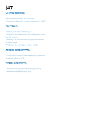 |47
LIMITES CRÍTICOS:

. Incorrecta manipulação dos alimentos
. Temperatura de estufas e banhos-maria inferior a 650C


CONTROLO:

. Verificação do tempo de exposição
. Verificação das temperaturas dos banhos-maria e estu-
fas, caso existam
. Verificação da temperatura do equipamento de frio e
do banho-maria
. Verificação das embalagens e do seu estado


ACÇÕES CORRECTIVAS:

. Afinar o banho-maria ou a estufa sempre que a tempe-
ratura seja inferior a 65 ºC


FICHAS DE REGISTO:

. Temperatura do equipamento de frio (R3 ou R4)
. Temperatura do banho-maria (R7)
 