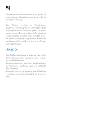 5|
à implementação do sistema e a obrigação de
assegurarem a adequada formação de todos os
seus colaboradores.

Este Código, previsto no Regulamento
852/2004, constitui, para os associados e para
os empresários do sector em geral, um docu-
mento essencial nesta matéria, informando-os
e aconselhando-os sobre como deverão proce-
der para a aplicação e cumprimento do referido
regulamento Comunitário e para a implemen-
tação do HACCP.

|ÂMBITO|

Este Código destina-se a todos os que traba-
lham, empregadores e empregados, nos seguin-
tes estabelecimentos:
-Empreendimentos turísticos – estabelecimen-
tos hoteleiros – conforme decreto-lei 39/2008
de 7 de Março;
-Estabelecimentos de restauração e de bebidas
– conforme decreto-lei 234/2007 de 11 de Ju-
nho.
 