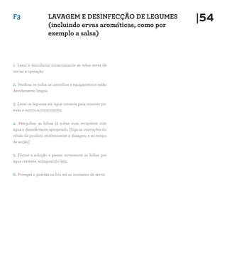 F3                    LAVAGEM E DESINFECÇÃO DE LEGUMES        |54
                      (incluindo ervas aromáticas, como por
                      exemplo a salsa)



1. Lavar e desinfectar correctamente as mãos antes de
iniciar a operação.


2. Verificar se todos os utensílios e equipamentos estão
devidamente limpos.


3. Lavar os legumes em água corrente para remover po-
eiras e outros contaminantes.


4. Mergulhar as folhas já soltas num recipiente com
água e desinfectante apropriado. (Siga as instruções do
rótulo do produto relativamente à dosagem e ao tempo
de acção.)


5. Escoar a solução e passar novamente as folhas por
água corrente, enxaguando bem.


6. Proteger e guardar no frio até ao momento de servir.
 