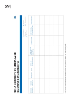 59|

FICHA DE REGISTO DE ENTRADA DE                                                                                        R2
PRODUTOS E INGREDIENTES

                                                                                         C- Congelados    B- Bebidas
                                                                                         F- Frescos       MA- Marisco Vivo
                                                                                         M- Mercearia


                                                               TEMPERATURA
DATA DE     TIPO DE                          DATA DE                                         RESPONSÁVEL/
                         PRODUTO     LOTE                      (QUANDO          FORNECEDOR                    OBSERVAÇÕES
ENTRADA     PRODUTO                          DURABILIDADE                                    OU QUEM RECEBE
                                                               APLICÁVEL)




( Na coluna das observações, deverá indicar se o produto estava em boas condições)
 