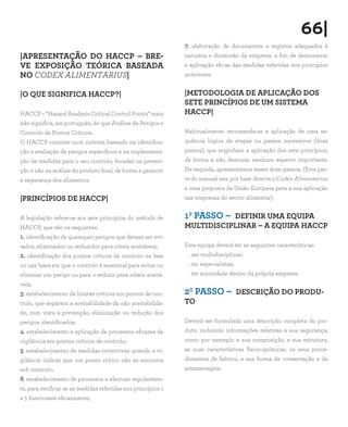 66|
                                                              7. elaboração de documentos e registos adequados à
|APRESENTAÇÃO DO HACCP – BRE-                                 natureza e dimensão da empresa, a fim de demonstrar
VE EXPOSIÇÃO TEÓRICA BASEADA                                  a aplicação eficaz das medidas referidas nos princípios
NO CODEX ALIMENTARIUS|                                        anteriores.


|O QUE SIGNIFICA HACCP?|                                      |METODOLOGIA DE APLICAÇÃO DOS
                                                              SETE PRINCÍPIOS DE UM SISTEMA
HACCP – “Hazard Analysis Critical Control Points” mais        HACCP|
não significa, em português, do que Análise de Perigos e
Controlo de Pontos Críticos.                                  Habitualmente, recomenda-se a aplicação de uma se-
O HACCP consiste num sistema baseado na identifica-           quência lógica de etapas ou passos sucessivos (doze
ção e avaliação de perigos específicos e na implementa-       passos), que englobam a aplicação dos sete princípios,
ção de medidas para o seu controlo, focadas na preven-        de forma a não descurar nenhum aspecto importante.
ção e não na análise do produto final, de forma a garantir    De seguida, apresentamos esses doze passos. (Esta par-
a segurança dos alimentos.                                    te do manual tem por base directa o Codex Alimentarius
                                                              e uma proposta da União Europeia para a sua aplicação
|PRINCÍPIOS DE HACCP|                                         nas empresas do sector alimentar).


A legislação refere-se aos sete princípios do método de       1º PASSO – DEFINIR UMA EQUIPA
HACCP, que são os seguintes:                                  MULTIDISCIPLINAR – A EQUIPA HACCP
1. identificação de quaisquer perigos que devam ser evi-
tados, eliminados ou reduzidos para níveis aceitáveis;        Esta equipa deverá ter as seguintes características:
2. identificação dos pontos críticos de controlo na fase       . ser multidisciplinar;
ou nas fases em que o controlo é essencial para evitar ou      . ter especialistas;
eliminar um perigo ou para o reduzir para níveis aceitá-       . ter autoridade dentro da própria empresa.
veis;
3. estabelecimento de limites críticos em pontos de con-      2º PASSO – DESCRIÇÃO DO PRODU-
trolo, que separem a aceitabilidade da não aceitabilida-      TO
de, com vista à prevenção, eliminação ou redução dos
perigos identificados;                                        Deverá ser formulada uma descrição completa do pro-
4. estabelecimento e aplicação de processos eficazes de       duto, incluindo informações relativas à sua segurança,
vigilância em pontos críticos de controlo;                    como por exemplo a sua composição, a sua estrutura,
5. estabelecimento de medidas correctivas quando a vi-        as suas características físico-químicas, os seus proce-
gilância indicar que um ponto crítico não se encontra         dimentos de fabrico, a sua forma de conservação e de
sob controlo;                                                 armazenagem.
6. estabelecimento de processos a efectuar regularmen-
te, para verificar se as medidas referidas nos princípios 1
a 5 funcionam eficazmente;
 
