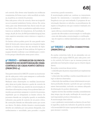 68|
sob controlo. Eles devem estar baseados em evidências       correctivas, quando necessário.
consistentes, de forma a que o valor escolhido se tradu-    A monitorização poderá ser contínua ou intermitente.
za, na prática, no controlo do processo.                    Quando for intermitente, é necessário estabelecer a
Para cada ponto crítico de controlo, dever-se-á especifi-   frequência com que será realizada. O programa de mo-
car se é possível estabelecer limites críticos. Em certos   nitorização descreve os métodos, os procedimentos de
casos, para uma determinada fase, fixa-se mais do que       registo e a frequência com que o mesmo é realizado, isto
um limite crítico. Entre os parâmetros aplicados encon-     é, estabelece:
tram-se as medições de temperatura, de humidade, de         . quem efectua a monitorização e a verificação;
tempo, de pH, de cloro, de AW (actividade da água), bem     . quando são efectuadas a monitorização e a verificação;
como aspectos sensoriais como a textura e o aspecto, o      . como são efectuadas a monitorização e a verificação;
odor, etc.                                                  . tipo de registos a realizar (assinados por quem os rea-
Os limites críticos podem provir de uma grande varie-       liza).
dade de fontes pelo menos iguais aos requisitos legais.
Quando os limites críticos não são retirados de diplo-      10º PASSO – ACÇÕES CORRECTIVAS
mas legais ou de guias de boas práticas de higiene, as      (PRINCÍPIO 5)
equipas deverão confirmar a sua validade para o contro-
lo dos perigos identificados nesse ponto crítico.           As acções correctivas terão de ser planeadas com an-
                                                            tecedência pela equipa HACCP, para cada ponto críti-
9º PASSO – ESTABELECER OS PROCE-                            co de controlo, de forma a que as mesmas possam ser
DIMENTOS DE MONITORIZAÇÃO PARA                              aplicadas sem hesitações sempre que se observe algum
CONTROLO DE CADA PONTO CRÍTICO                              desvio.
(PRINCÍPIO 4)                                               As acções correctivas devem incluir:
                                                            - a identificação da pessoa responsável por implementar
Uma parte essencial do HACCP consiste na monitoriza-        tais acções;
ção de cada ponto crítico para assegurar a conformida-      - a descrição das medidas e acções requeridas para cor-
de com o limite crítico fixado.                             rigir os desvios observados;
Mediante estas observações ou medidas (monitoriza-          - a descrição das medidas a tomar relativamente aos pro-
ção), dever-se-á poder detectar a perda de controlo de      dutos produzidos durante o período em que o processo
um PCC. O ideal será que, através da monitorização, se      esteve descontrolado, incluindo um sistema adequado
obtenham informações a tempo de se poderem fazer cor-       de eliminação do produto deteriorado;
recções que permitam assegurar o controlo do processo,      - registos escritos das medidas tomadas, nomeadamente
impedindo que se ultrapassem os limites críticos. Os        data, tempo, tipo de acção, verificação de controlo, pes-
processos deverão ser corrigidos quando os resultados       soal responsável, produtos eliminados, etc.
indicarem uma perda de controlo de um ponto crítico.        A monitorização deve indicar:
As correcções deverão ser efectuadas antes que ocorra       1. que o parâmetro monitorizado se desviou do seu limi-
um desvio. Os dados obtidos durante a monitorização         te específico, sendo isto indicativo de perda de controlo
deverão ser avaliados por uma pessoa designada, com         e da necessidade de tomar a apropriada acção correctiva
conhecimentos e autoridade, para proceder a acções          para retomar o controlo;
 