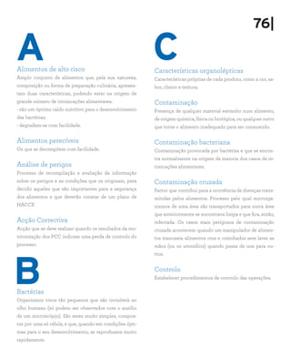 76|

A
Alimentos de alto risco
                                                          C
                                                          Características organolépticas
Amplo conjunto de alimentos que, pela sua natureza,       Características próprias de cada produto, como a cor, sa-
composição ou forma de preparação culinária, apresen-     bor, cheiro e textura.
tam duas características, podendo estar na origem de
grande número de intoxicações alimentares:                Contaminação
- são um óptimo caldo nutritivo para o desenvolvimento    Presença de qualquer material estranho num alimento,
das bactérias;                                            de origem química, física ou biológica, ou qualquer outro
- degradam-se com facilidade.                             que torne o alimento inadequado para ser consumido.

Alimentos perecíveis                                      Contaminação bacteriana
Os que se decompõem com facilidade.                       Contaminação provocada por bactérias e que se encon-
                                                          tra normalmente na origem da maioria dos casos de in-
Análise de perigos                                        toxicações alimentares.
Processo de recompilação e avaliação da informação
sobre os perigos e as condições que os originam, para     Contaminação cruzada
decidir aqueles que são importantes para a segurança      Factor que contribui para a ocorrência de doenças trans-
dos alimentos e que deverão constar de um plano de        mitidas pelos alimentos. Processo pelo qual microrga-
HACCP.                                                    nismos de uma área são transportados para outra área
                                                          que anteriormente se encontrava limpa e que fica, então,
Acção Correctiva                                          infectada. Os casos mais perigosos de contaminação
Acção que se deve realizar quando os resultados da mo-    cruzada acontecem quando um manipulador de alimen-
nitorização dos PCC indicam uma perda de controlo do      tos manuseia alimentos crus e cozinhados sem lavar as
processo.                                                 mãos (ou os utensílios) quando passa de uns para ou-




B
                                                          tros.


                                                          Controlo
                                                          Estabelecer procedimentos de controlo das operações.

Bactérias
Organismos vivos tão pequenos que são invisíveis ao
olho humano (só podem ser observados com o auxílio
de um microscópio). São seres muito simples, compos-
tos por uma só célula, e que, quando em condições ópti-
mas para o seu desenvolvimento, se reproduzem muito
rapidamente.
 