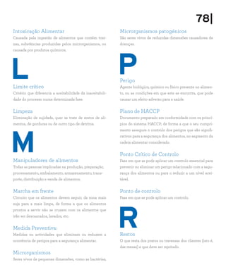 78|
Intoxicação Alimentar                                       Microrganismos patogénicos
Causada pela ingestão de alimentos que contêm toxi-         São seres vivos de reduzidas dimensões causadores de
nas, substâncias produzidas pelos microrganismos, ou        doenças.




                                                            P
causada por produtos químicos.




L
Limite crítico
                                                            Perigo
                                                            Agente biológico, químico ou físico presente no alimen-
Critério que diferencia a aceitabilidade da inaceitabili-   to, ou as condições em que este se encontra, que pode
dade do processo numa determinada fase.                     causar um efeito adverso para a saúde.


Limpeza                                                     Plano de HACCP
Eliminação de sujidade, quer se trate de restos de ali-     Documento preparado em conformidade com os princí-
mentos, de gorduras ou de outro tipo de detritos.           pios do sistema HACCP, de forma a que o seu cumpri-




M
                                                            mento assegure o controlo dos perigos que são signifi-
                                                            cativos para a segurança dos alimentos, no segmento da
                                                            cadeia alimentar considerado.


                                                            Ponto Crítico de Controlo
Manipuladores de alimentos                                  Fase em que se pode aplicar um controlo essencial para
Todas as pessoas implicadas na produção, preparação,        prevenir ou eliminar um perigo relacionado com a segu-
processamento, embalamento, armazenamento, trans-           rança dos alimentos ou para o reduzir a um nível acei-
porte, distribuição e venda de alimentos.                   tável.


Marcha em frente                                            Ponto de controlo
Circuito que os alimentos devem seguir, da zona mais        Fase em que se pode aplicar um controlo.




                                                            R
suja para a mais limpa, de forma a que os alimentos
prontos a servir não se cruzem com os alimentos que
irão ser descascados, lavados, etc.


Medida Preventiva:
Medidas ou actividades que eliminam ou reduzem a            Restos
ocorrência de perigos para a segurança alimentar.           O que resta dos pratos ou travessas dos clientes (isto é,
                                                            das mesas) e que deve ser rejeitado.
Microrganismos
Seres vivos de pequenas dimensões, como as bactérias,
 