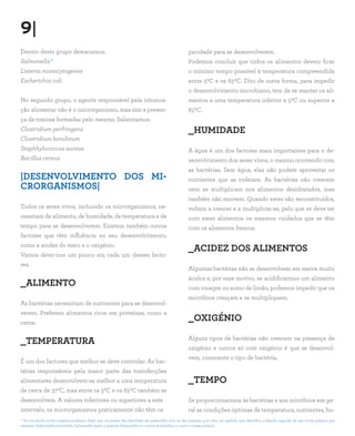 9|
Dentro deste grupo destacamos:                                                                 pacidade para se desenvolverem.
Salmonella*                                                                                    Podemos concluir que todos os alimentos devem ficar
Listeria monocytogenes                                                                         o mínimo tempo possível à temperatura compreendida
Escherichia coli                                                                               entre 50C e os 650C. Dito de outra forma, para impedir
                                                                                               o desenvolvimento microbiano, tem de se manter os ali-
No segundo grupo, o agente responsável pela intoxica-                                          mentos a uma temperatura inferior a 50C ou superior a
ção alimentar não é o microrganismo, mas sim a presen-                                         650C.
ça de toxinas formadas pelo mesmo. Salientamos:
Clostridium perfringens                                                                        _HUMIDADE
Clostridium botulinum
Staphhylococcus aureus                                                                         A água é um dos factores mais importantes para o de-
Bacillus cereus                                                                                senvolvimento dos seres vivos, o mesmo ocorrendo com
                                                                                               as bactérias. Sem água, elas não podem aproveitar os
|DESENVOLVIMENTO DOS MI-                                                                       nutrientes que as rodeiam. As bactérias não crescem
CRORGANISMOS|                                                                                  nem se multiplicam nos alimentos desidratados, mas
                                                                                               também não morrem. Quando estes são reconstituídos,
Todos os seres vivos, incluindo os microrganismos, ne-                                         voltam a crescer e a multiplicar-se, pelo que se deve ter
cessitam de alimento, de humidade, de temperatura e de                                         com estes alimentos os mesmos cuidados que se têm
tempo para se desenvolverem. Existem também outros                                             com os alimentos frescos.
factores que têm influência no seu desenvolvimento,
como a acidez do meio e o oxigénio.
                                                                                               _ACIDEZ DOS ALIMENTOS
Vamos deter-nos um pouco em cada um desses facto-
res.
                                                                                               Algumas bactérias não se desenvolvem em meios muito
                                                                                               ácidos e, por esse motivo, se acidificarmos um alimento
_ALIMENTO                                                                                      com vinagre ou sumo de limão, podemos impedir que os
                                                                                               micróbios cresçam e se multipliquem.
As bactérias necessitam de nutrientes para se desenvol-
verem. Preferem alimentos ricos em proteínas, como a
carne.
                                                                                               _OXIGÉNIO

_TEMPERATURA                                                                                   Alguns tipos de bactérias não crescem na presença de
                                                                                               oxigénio e outros só com oxigénio é que se desenvol-
                                                                                               vem, consoante o tipo de bactéria.
É um dos factores que melhor se deve controlar. As bac-
térias responsáveis pela maior parte das toxinfecções
alimentares desenvolvem-se melhor a uma temperatura                                            _TEMPO
de cerca de 370C, mas entre os 50C e os 650C também se
desenvolvem. A valores inferiores ou superiores a este                                         Se proporcionarmos às bactérias e aos micróbios em ge-
intervalo, os microrganismos praticamente não têm ca                                           ral as condições óptimas de temperatura, nutrientes, hu-
* De um modo muito simples podemos dizer que os nomes das bactérias são parecidos com os das pessoas, pois têm um apelido que identifica a família seguido de um nome próprio, por
exemplo Salmonella enteritidis, Salmonella typhi, a palavra Salmonella é o nome de família e o outro o nome próprio.
 