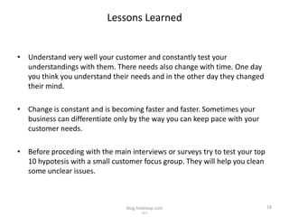 Lessons Learned


• Understand very well your customer and constantly test your
  understandings with them. There needs also change with time. One day
  you think you understand their needs and in the other day they changed
  their mind.

• Change is constant and is becoming faster and faster. Sometimes your
  business can differentiate only by the way you can keep pace with your
  customer needs.

• Before proceding with the main interviews or surveys try to test your top
  10 hypotesis with a small customer focus group. They will help you clean
  some unclear issues.



                                blog.hotelasp.com                             18
                                       v2.0
 
