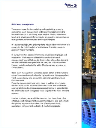 2	
  
Hotel	
  asset	
  management	
  
	
  
The	
  course	
  towards	
  disassocia(ng	
  and	
  specialising	
  property	
  
ownership,	
  asset	
  management	
  and	
  brand	
  management	
  in	
  the	
  
hospitality	
  sector	
  is	
  becoming	
  more	
  evident.	
  Banks,	
  investment	
  
funds	
  and	
  private	
  equity	
  ﬁrms	
  require	
  an	
  objec(ve	
  perspec(ve	
  on	
  
management	
  performance	
  by	
  a	
  third	
  party	
  expert.	
  
	
  
In	
  Southern	
  Europe,	
  this	
  growing	
  trend	
  has	
  also	
  beneﬁted	
  from	
  the	
  
entry	
  into	
  the	
  hotel	
  market	
  of	
  ins(tu(onal	
  ﬁnancial	
  groups	
  in	
  
gradually	
  higher	
  numbers.	
  
	
  
In	
  our	
  current	
  fast	
  pace	
  environment,	
  private	
  equity	
  groups	
  and	
  
investment	
  funds	
  require	
  of	
  feasibility	
  analysis	
  and	
  asset	
  
management	
  teams	
  that	
  can	
  be	
  deployed	
  on	
  site	
  and	
  on	
  demand	
  	
  
for	
  selected	
  hotel	
  asset	
  porFolios	
  located,	
  not	
  only	
  in	
  Southern	
  
Europe,	
  but	
  oGen	
  also	
  in	
  the	
  wider	
  Mediterranean	
  area	
  and	
  in	
  
La(n	
  America.	
  
	
  
Hotel	
  asset	
  management	
  specialists	
  act	
  on	
  behalf	
  of	
  the	
  owner	
  to	
  
ensure	
  the	
  asset	
  is	
  acquired	
  at	
  the	
  right	
  price	
  and	
  the	
  appropriate	
  
yield,	
  always	
  taking	
  into	
  account	
  its	
  poten(al	
  upside	
  and	
  local	
  
characteris(cs.	
  	
  
Property	
  management	
  by	
  a	
  hotel	
  chain	
  is	
  audited	
  on	
  a	
  regular	
  
basis	
  to	
  make	
  sure	
  a	
  poten(al	
  divesture	
  can	
  be	
  executed	
  at	
  the	
  
appropriate	
  (me.	
  Business	
  process	
  reengineering	
  is	
  a	
  constant	
  in	
  
the	
  analysis	
  to	
  reach	
  the	
  agreed	
  value	
  targets	
  in	
  the	
  most	
  eﬃcient	
  
manner.	
  
	
  
Last	
  but	
  not	
  least,	
  we	
  would	
  like	
  to	
  stress	
  that	
  the	
  roll	
  out	
  of	
  an	
  
eﬀec(ve	
  asset	
  management	
  programme	
  requires	
  also	
  a	
  of	
  a	
  mul(-­‐
disciplinary	
  approach	
  that	
  takes	
  care	
  of	
  equipment	
  audit,	
  
regula(ons	
  enforcement	
  and	
  sales	
  &	
  marke(ng	
  aspects.	
  
 