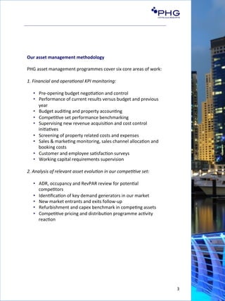 3	
  
Our	
  asset	
  management	
  methodology	
  	
  
	
  
PHG	
  asset	
  management	
  programmes	
  cover	
  six	
  core	
  areas	
  of	
  work:	
  
	
  
1.	
  Financial	
  and	
  opera6onal	
  KPI	
  monitoring:	
  
•  Pre-­‐opening	
  budget	
  nego(a(on	
  and	
  control	
  
•  Performance	
  of	
  current	
  results	
  versus	
  budget	
  and	
  previous	
  
year	
  
•  Budget	
  audi(ng	
  and	
  property	
  accoun(ng	
  
•  Compe((ve	
  set	
  performance	
  benchmarking	
  
•  Supervising	
  new	
  revenue	
  acquisi(on	
  and	
  cost	
  control	
  
ini(a(ves	
  
•  Screening	
  of	
  property	
  related	
  costs	
  and	
  expenses	
  
•  Sales	
  &	
  marke(ng	
  monitoring,	
  sales	
  channel	
  alloca(on	
  and	
  
booking	
  costs	
  
•  Customer	
  and	
  employee	
  sa(sfac(on	
  surveys	
  
•  Working	
  capital	
  requirements	
  supervision	
  
	
  
2.	
  Analysis	
  of	
  relevant	
  asset	
  evolu6on	
  in	
  our	
  compe66ve	
  set:	
  
•  ADR,	
  occupancy	
  and	
  RevPAR	
  review	
  for	
  poten(al	
  
compe(tors	
  
•  Iden(ﬁca(on	
  of	
  key	
  demand	
  generators	
  in	
  our	
  market	
  
•  New	
  market	
  entrants	
  and	
  exits	
  follow-­‐up	
  
•  Refurbishment	
  and	
  capex	
  benchmark	
  in	
  compe(ng	
  assets	
  
•  Compe((ve	
  pricing	
  and	
  distribu(on	
  programme	
  ac(vity	
  
reac(on	
  
 