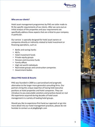 6	
  
Who	
  are	
  our	
  clients?	
  
	
  
Hotel	
  asset	
  management	
  programmes	
  by	
  PHG	
  are	
  tailor	
  made	
  to	
  
ﬁt	
  the	
  speciﬁc	
  requirements	
  of	
  our	
  clients.	
  AGer	
  we	
  carry	
  out	
  an	
  
ini(al	
  analysis	
  of	
  the	
  proper(es	
  and	
  your	
  requirements	
  we	
  
speciﬁcally	
  address	
  those	
  aspects	
  that	
  are	
  cri(cal	
  to	
  your	
  company	
  
in	
  par(cular.	
  
	
  
Our	
  service	
  	
  is	
  specially	
  designed	
  for	
  hotel	
  asset	
  owners	
  or	
  
companies	
  directly	
  or	
  indirectly	
  related	
  to	
  hotel	
  investment	
  or	
  
ﬁnancing	
  opera(ons,	
  such	
  as:	
  
	
  
•  Banks	
  and	
  savings	
  banks	
  
•  REITs	
  	
  
•  Hotel	
  investment	
  funds	
  
•  Private	
  equity	
  groups	
  
•  Pension	
  and	
  insurance	
  funds	
  
•  Family	
  oﬃces	
  
•  High	
  net	
  worth	
  individuals	
  
•  Real	
  estate	
  groups	
  and	
  construc(on	
  companies	
  
•  Government	
  bodies	
  
	
  
	
  
About	
  PHG	
  Hotels	
  &	
  Resorts	
  
	
  
PHG	
  was	
  founded	
  in	
  2009	
  as	
  a	
  personalised	
  and	
  pragma(c	
  
alterna(ve	
  to	
  the	
  larger	
  more	
  generalist	
  consul(ng	
  ﬁrms.	
  Our	
  
partners	
  bring	
  the	
  unique	
  exper(se	
  of	
  having	
  held	
  execu(ve	
  
posi(ons	
  at	
  hotel	
  proper(es	
  and	
  hotel	
  companies.	
  They	
  can	
  
introduce	
  to	
  you	
  executable	
  solu(ons	
  and	
  prac(ces	
  based	
  on	
  real	
  
life	
  experience	
  acquired	
  during	
  decades	
  of	
  hotel	
  asset	
  
management	
  in	
  a	
  variety	
  of	
  leading	
  hotel	
  groups.	
  
	
  
Should	
  you	
  like	
  to	
  experience	
  ﬁrst	
  hand	
  our	
  approach	
  or	
  go	
  into	
  
more	
  detail	
  into	
  our	
  hotel	
  management	
  prac(ces,	
  please	
  do	
  not	
  
hesitate	
  to	
  contact	
  us	
  at	
  phg@phghr.com	
  
	
  
 