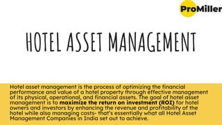 HOTEL ASSET MANAGEMENT
Hotel asset management is the process of optimizing the financial
performance and value of a hotel property through effective management
of its physical, operational, and financial assets. The goal of hotel asset
management is to maximize the return on investment (ROI) for hotel
owners and investors by enhancing the revenue and profitability of the
hotel while also managing costs- that’s essentially what all Hotel Asset
Management Companies in India set out to achieve.
 