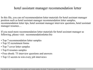 hotel assistant manager recommendation letter 
In this file, you can ref recommendation letter materials for hotel assistant manager 
position such as hotel assistant manager recommendation letter samples, 
recommendation letter tips, hotel assistant manager interview questions, hotel assistant 
manager resumes… 
If you need more recommendation letter materials for hotel assistant manager as 
following, please visit: recommendationletter.biz 
• Top 7 recommendation letter samples 
• Top 32 recruitment forms 
• Top 7 cover letter samples 
• Top 8 resumes samples 
• Free ebook: 75 interview questions and answers 
• Top 12 secrets to win every job interviews 
Interview questions and answers – free download/ pdf and ppt file 
Top materials: top 7 recommendation letter samples, top 8 resumes samples, free ebook: 75 interview questions and answers. Free pdf download 
 