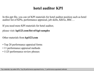 hotel auditor KPI 
In this ppt file, you can ref KPI materials for hotel auditor position such as hotel 
auditor list of KPIs, performance appraisal, job skills, KRAs, BSC… 
If you need more KPI materials for hotel auditor, 
please visit: kpi123.com/list-of-kpi-samples 
Other materials from kpi123.com 
• Top 28 performance appraisal forms 
• 11 performance appraisal methods 
• 1125 performance review phrases 
Top materials: top sales KPIs, Top 28 performance appraisal forms, 11 performance appraisal methods 
Interview questions and answers – free download/ pdf and ppt file 
 
