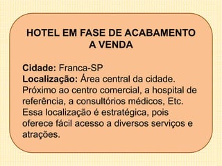 HOTEL EM FASE DE ACABAMENTO
A VENDA
Cidade: Franca-SP
Localização: Área central da cidade.
Próximo ao centro comercial, a hospital de
referência, a consultórios médicos, Etc.
Essa localização é estratégica, pois
oferece fácil acesso a diversos serviços e
atrações.
 