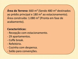 Área do Terreno: 660 m² (Sendo 480 m² destinados
ao prédio principal e 180 m² ao estacionamento).
Área construída: 1.080 m² (Pronta em fase de
acabamento).
Características:
- Recepção com estacionamento.
- 29 apartamentos.
- Coffe break.
- Refeitório.
- Cozinha com despensa.
- Salão para convenções.
 