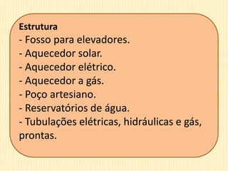 Estrutura
- Fosso para elevadores.
- Aquecedor solar.
- Aquecedor elétrico.
- Aquecedor a gás.
- Poço artesiano.
- Reservatórios de água.
- Tubulações elétricas, hidráulicas e gás,
prontas.
 