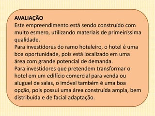 AVALIAÇÃO
Este empreendimento está sendo construído com
muito esmero, utilizando materiais de primeiríssima
qualidade.
Para investidores do ramo hoteleiro, o hotel é uma
boa oportunidade, pois está localizado em uma
área com grande potencial de demanda.
Para investidores que pretendem transformar o
hotel em um edifício comercial para venda ou
aluguel de salas, o imóvel também é uma boa
opção, pois possui uma área construída ampla, bem
distribuída e de facial adaptação.
 