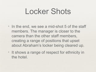 Locker Shots
✦ In the end, we see a mid-shot 5 of the staff
members. The manager is closer to the
camera than the other staff members,
creating a range of positions that upset
about Abraham’s locker being cleared up.
✦ It shows a range of respect for ethnicity in
the hotel.
 