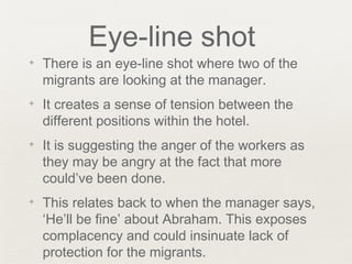 Eye-line shot
✦ There is an eye-line shot where two of the
migrants are looking at the manager.
✦ It creates a sense of tension between the
different positions within the hotel.
✦ It is suggesting the anger of the workers as
they may be angry at the fact that more
could’ve been done.
✦ This relates back to when the manager says,
‘He’ll be fine’ about Abraham. This exposes
complacency and could insinuate lack of
protection for the migrants.
 