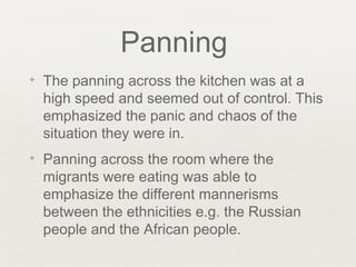 Panning
✦ The panning across the kitchen was at a
high speed and seemed out of control. This
emphasized the panic and chaos of the
situation they were in.
✦ Panning across the room where the
migrants were eating was able to
emphasize the different mannerisms
between the ethnicities e.g. the Russian
people and the African people.
 
