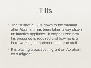 Tilts
✦ The tilt shot at 3:04 down to the vacuum
after Abraham has been taken away shows
an inactive appliance. It emphasized how
his presence is required and how he is a
hard-working, important member of staff.
✦ It is placing a positive migrant on Abraham
as a migrant.
 