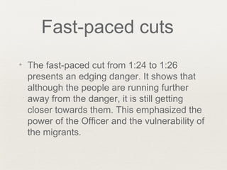 Fast-paced cuts
✦ The fast-paced cut from 1:24 to 1:26
presents an edging danger. It shows that
although the people are running further
away from the danger, it is still getting
closer towards them. This emphasized the
power of the Officer and the vulnerability of
the migrants.
 