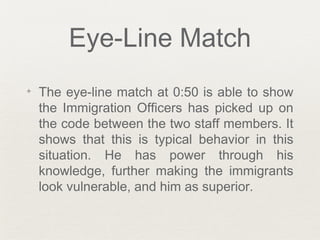 Eye-Line Match
✦ The eye-line match at 0:50 is able to show
the Immigration Officers has picked up on
the code between the two staff members. It
shows that this is typical behavior in this
situation. He has power through his
knowledge, further making the immigrants
look vulnerable, and him as superior.
 