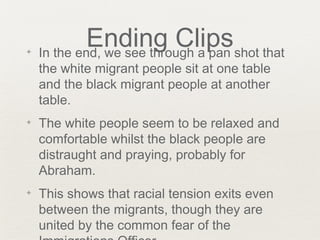 Ending Clips✦ In the end, we see through a pan shot that
the white migrant people sit at one table
and the black migrant people at another
table.
✦ The white people seem to be relaxed and
comfortable whilst the black people are
distraught and praying, probably for
Abraham.
✦ This shows that racial tension exits even
between the migrants, though they are
united by the common fear of the
 
