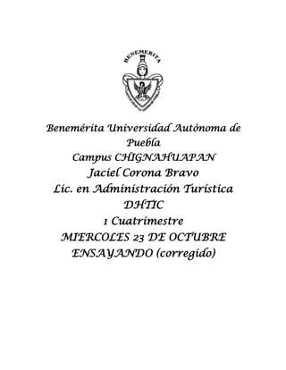 Benemérita Universidad Autónoma de
Puebla
Campus CHIGNAHUAPAN

Jaciel Corona Bravo
Lic. en Administración Turística
DHTIC
1 Cuatrimestre
MIERCOLES 23 DE OCTUBRE
ENSAYANDO (corregido)

 