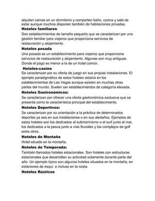 alquilan camas en un dormitorio y comparten baño, cocina y sala de
estar aunque muchos disponen también de habitaciones privadas.
Hoteles familiares
Son establecimientos de tamaño pequeño que se caracterizan por una
gestión familiar para viajeros que proporciona servicios de
restauración y alojamiento.
Hoteles posada
Una posada es un establecimiento para viajeros que proporciona
servicios de restauración y alojamiento. Algunas son muy antiguas.
Donde el pago es menor a la de un hotel común.
Hoteles-casino
Se caracterizan por su oferta de juego en sus propias instalaciones. El
ejemplo paradigmático de estos hoteles estaría en los
establecimientos de Las Vegas aunque existen en muchas otras
partes del mundo. Suelen ser establecimientos de categoría elevada.
Hoteles Gastronómicos:
Se caracterizan por ofrecer una oferta gastronómica exclusiva que se
presenta como la característica principal del establecimiento.
Hoteles Deportivos:
Se caracterizan por su orientación a la práctica de determinados
deportes ya sea en sus instalaciones o en sus aledaños. Ejemplos de
estos hoteles son los dedicados al submarinismo o el surf junto al mar,
los dedicados a la pesca junto a vías fluviales y los complejos de golf
entre otros.
Hoteles de Montaña
Hotel situado en la montaña.
Hoteles de Temporada:
También llamados hoteles estacionales. Son hoteles con estructuras
estacionales que desarrollan su actividad solamente durante parte del
año. Un ejemplo típico son algunos hoteles situados en la montaña, en
estaciones de esquí, e incluso en la costa.
Hoteles Rústicos

 