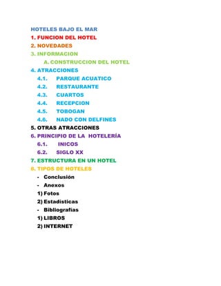 HOTELES BAJO EL MAR
1. FUNCION DEL HOTEL
2. NOVEDADES
3. INFORMACION
A. CONSTRUCCION DEL HOTEL
4. ATRACCIONES
4.1.

PARQUE ACUATICO

4.2.

RESTAURANTE

4.3.

CUARTOS

4.4.

RECEPCION

4.5.

TOBOGAN

4.6.

NADO CON DELFINES

5. OTRAS ATRACCIONES
6. PRINCIPIO DE LA HOTELERÍA
6.1.
6.2.

INICOS
SIGLO XX

7. ESTRUCTURA EN UN HOTEL
8. TIPOS DE HOTELES
- Conclusión
- Anexos
1) Fotos
2) Estadísticas
- Bibliografías
1) LIBROS
2) INTERNET

 