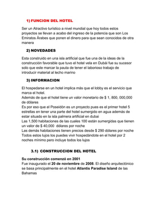 1) FUNCION DEL HOTEL
Ser un Atractivo turístico a nivel mundial que hoy todos estos
proyectos se llevan a acabo del ingreso de la potencia que son Los
Emiratos Árabes que ponen el dinero para que sean conocidos de otra
manera
2) NOVEDADES
Esta construido en una isla artificial que fue una de la ideas de la
construcción favorable que tuvo el hotel vela en Dubái fue su sucesor
solo que este marcar la pauta de tener el laborioso trabajo de
introducir material al lecho marino
3) INFORMACION
El hospedarse en un hotel implica más que el lobby es el servicio que
marca el hotel.
Además de que el hotel tiene un valor monetario de $ 1, 800, 000,000
de dólares
Es por eso que el Poseidón es un proyecto pues es el primer hotel 5
estrellas en tener una parte del hotel sumergido en agua además de
estar situado en la isla palmera artificial en dubai
Las 1,500 habitaciones de las cuales 100 están sumergidas que tienen
un valor de $ 40,000 dólares por noche
Las demás habitaciones tienen precios desde $ 290 dólares por noche
Todos estos lujos los puedes vivir hospedándote en el hotel por 2
noches mínimo pero incluye todos los lujos
3.1) CONSTRUCCION DEL HOTEL
Su construcción comenzó en 2001
Fue inaugurado el 20 de noviembre de 2008. El diseño arquitectónico
se basa principalmente en el hotel Atlantis Paradise Island de las
Bahamas

 