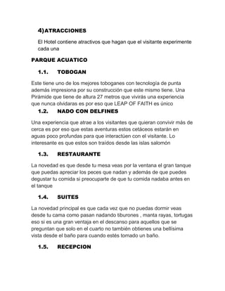 4) ATRACCIONES
El Hotel contiene atractivos que hagan que el visitante experimente
cada una
PARQUE ACUATICO
1.1.

TOBOGAN

Este tiene uno de los mejores toboganes con tecnología de punta
además impresiona por su construcción que este mismo tiene. Una
Pirámide que tiene de altura 27 metros que vivirás una experiencia
que nunca olvidaras es por eso que LEAP OF FAITH es único
1.2.
NADO CON DELFINES
Una experiencia que atrae a los visitantes que quieran convivir más de
cerca es por eso que estas aventuras estos cetáceos estarán en
aguas poco profundas para que interactúen con el visitante. Lo
interesante es que estos son traídos desde las islas salomón
1.3.

RESTAURANTE

La novedad es que desde tu mesa veas por la ventana el gran tanque
que puedas apreciar los peces que nadan y además de que puedes
degustar tu comida si preocuparte de que tu comida nadaba antes en
el tanque
1.4.

SUITES

La novedad principal es que cada vez que no puedas dormir veas
desde tu cama como pasan nadando tiburones , manta rayas, tortugas
eso si es una gran ventaja en el descanso para aquellos que se
preguntan que solo en el cuarto no también obtienes una bellísima
vista desde el baño para cuando estés tomado un baño.
1.5.

RECEPCION

 
