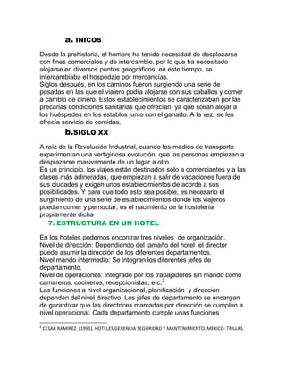 a. INICOS
Desde la prehistoria, el hombre ha tenido necesidad de desplazarse
con fines comerciales y de intercambio, por lo que ha necesitado
alojarse en diversos puntos geográficos, en este tiempo, se
intercambiaba el hospedaje por mercancías.
Siglos después, en los caminos fueron surgiendo una serie de
posadas en las que el viajero podía alojarse con sus caballos y comer
a cambio de dinero. Estos establecimientos se caracterizaban por las
precarias condiciones sanitarias que ofrecían, ya que solían alojar a
los huéspedes en los establos junto con el ganado. A la vez, se les
ofrecía servicio de comidas.

b.SIGLO XX
A raíz de la Revolución Industrial, cuando los medios de transporte
experimentan una vertiginosa evolución, que las personas empiezan a
desplazarse masivamente de un lugar a otro.
En un principio, los viajes están destinados sólo a comerciantes y a las
clases más adineradas, que empiezan a salir de vacaciones fuera de
sus ciudades y exigen unos establecimientos de acorde a sus
posibilidades. Y para que todo esto sea posible, es necesario el
surgimiento de una serie de establecimientos donde los viajeros
puedan comer y pernoctar, es el nacimiento de la hostelería
propiamente dicha
7. ESTRUCTURA EN UN HOTEL
En los hoteles podemos encontrar tres niveles de organización.
Nivel de dirección: Dependiendo del tamaño del hotel el director
puede asumir la dirección de los diferentes departamentos.
Nivel mando intermedio: Se integran los diferentes jefes de
departamento.
Nivel de operaciones: Integrado por los trabajadores sin mando como
camareros, cocineros, recepcionistas, etc.2
Las funciones a nivel organizacional, planificación y dirección
dependen del nivel directivo. Los jefes de departamento se encargan
de garantizar que las directrices marcadas por dirección se cumplen a
nivel operacional. Cada departamento cumple unas funciones
2

CESAR RAMIREZ. (1995). HOTELES GERENCIA SEGURIDAD Y MANTENIMIENTO. MEXICO: TRILLAS.

 