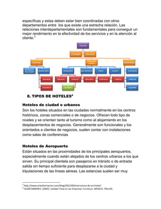 específicas y estas deben estar bien coordinadas con otros
departamentos entre los que existe una estrecha relación. Las
relaciones interdepartamentales son fundamentales para conseguir un
mejor rendimiento en la efectividad de los servicios y en la atención al
cliente.3

8. TIPOS DE HOTELES4
Hoteles de ciudad o urbanos
Son los hoteles situados en las ciudades normalmente en los centros
históricos, zonas comerciales o de negocios. Ofrecen todo tipo de
niveles y se orientan tanto al turismo como al alojamiento en los
desplazamientos de negocios. Generalmente son funcionales y los
orientados a clientes de negocios, suelen contar con instalaciones
como salas de conferencias
Hoteles de Aeropuerto
Están situados en las proximidades de los principales aeropuertos,
especialmente cuando están alejados de los centros urbanos a los que
sirven. Su principal clientela son pasajeros en tránsito o de entrada
salida sin tiempo suficiente para desplazarse a la ciudad y
tripulaciones de las líneas aéreas. Las estancias suelen ser muy

3
4

http://www.aclysformacion.com/blog/2012/04/estructura-de-un-hotel/
CESAR RAMIREZ. (2002). Calidad Total en las Empresas Turísticas. MEXICO: TRILLAS.

 