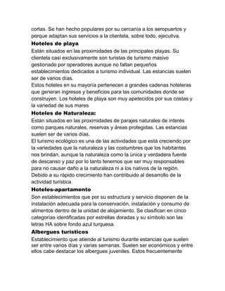 cortas. Se han hecho populares por su cercanía a los aeropuertos y
porque adaptan sus servicios a la clientela, sobre todo, ejecutiva.
Hoteles de playa
Están situados en las proximidades de las principales playas. Su
clientela casi exclusivamente son turistas de turismo masivo
gestionado por operadores aunque no faltan pequeños
establecimientos dedicados a turismo individual. Las estancias suelen
ser de varios días.
Estos hoteles en su mayoría pertenecen a grandes cadenas hoteleras
que generan ingresos y beneficios para las comunidades donde se
construyen. Los hoteles de playa son muy apetecidos por sus costas y
la variedad de sus mares
Hoteles de Naturaleza:
Están situados en las proximidades de parajes naturales de interés
como parques naturales, reservas y áreas protegidas. Las estancias
suelen ser de varios días.
El turismo ecológico es una de las actividades que está creciendo por
la variedades que la naturaleza y las costumbres que los habitantes
nos brindan, aunque la naturaleza como la única y verdadera fuente
de descanso y paz por lo tanto tenemos que ser muy responsables
para no causar daño a la naturaleza ni a los nativos de la región.
Debido a su rápido crecimiento han contribuido al desarrollo de la
actividad turística
Hoteles-apartamento
Son establecimientos que por su estructura y servicio disponen de la
instalación adecuada para la conservación, instalación y consumo de
alimentos dentro de la unidad de alojamiento. Se clasifican en cinco
categorías identificadas por estrellas doradas y su símbolo son las
letras HA sobre fondo azul turquesa.
Albergues turísticos
Establecimiento que atiende al turismo durante estancias que suelen
ser entre varios días y varias semanas. Suelen ser económicos y entre
ellos cabe destacar los albergues juveniles. Estos frecuentemente

 