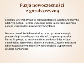 Fuzja nowoczesności
               z góralszczyzną
Góralskie wnętrza. Drewno i kamień połączone wyjątkową precyzją
i dobrym gustem. Ręcznie wykonane meble i dekoracje. Wszystko
podane w najbardziej nowoczesnym wydaniu.

O nowoczesności obiektu świadczą m.in. ogrzewanie energią
geotermalną i wygodny system płatności za pomocą zegarka -
klucza do pokoju, na którym można zakodować bilet wstępu
do pobliskiej Termy Bania i karnet narciarski. Zegarek umożliwia
także bezgotówkową płatność w restauracjach, wypożyczalni
i szkółce narciarskiej.
 