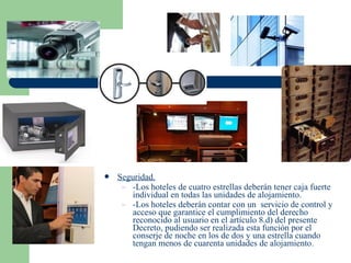    Seguridad.
     – -Los hoteles de cuatro estrellas deberán tener caja fuerte
       individual en todas las unidades de alojamiento.
     – -Los hoteles deberán contar con un servicio de control y
       acceso que garantice el cumplimiento del derecho
       reconocido al usuario en el artículo 8.d) del presente
       Decreto, pudiendo ser realizada esta función por el
       conserje de noche en los de dos y una estrella cuando
       tengan menos de cuarenta unidades de alojamiento.
 