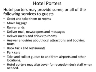 Hotel Porters
Hotel porters may provide some, or all of the
following services to guests.
• Greet and take them to rooms
• Move luggage
• Run errands
• Deliver mail, newspapers and messages
• Deliver meals and drinks to rooms
• Answer enquiries about local attractions and booking
tours
• Book taxis and restaurants
• Park cars
• Take and collect guests to and from airports and other
locations.
• Hotel porters may also cover for reception desk staff when
needed.
 