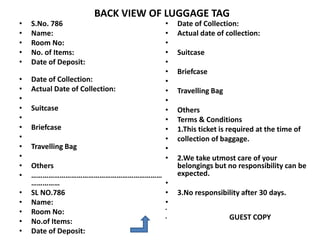 BACK VIEW OF LUGGAGE TAG
• S.No. 786
• Name:
• Room No:
• No. of Items:
• Date of Deposit:
• Date of Collection:
• Actual Date of Collection:
•
• Suitcase
•
• Briefcase
•
• Travelling Bag
•
• Others
• ……………………………………………………………
……………
• SL NO.786
• Name:
• Room No:
• No.of Items:
• Date of Deposit:
• Date of Collection:
• Actual date of collection:
•
• Suitcase
•
• Briefcase
•
• Travelling Bag
•
• Others
• Terms & Conditions
• 1.This ticket is required at the time of
• collection of baggage.
•
• 2.We take utmost care of your
belongings but no responsibility can be
expected.
•
• 3.No responsibility after 30 days.
•
•
• GUEST COPY
 