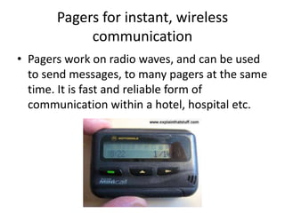Pagers for instant, wireless
communication
• Pagers work on radio waves, and can be used
to send messages, to many pagers at the same
time. It is fast and reliable form of
communication within a hotel, hospital etc.
 