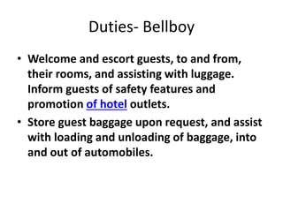 Duties- Bellboy
• Welcome and escort guests, to and from,
their rooms, and assisting with luggage.
Inform guests of safety features and
promotion of hotel outlets.
• Store guest baggage upon request, and assist
with loading and unloading of baggage, into
and out of automobiles.
 