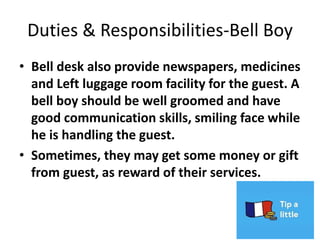 Duties & Responsibilities-Bell Boy
• Bell desk also provide newspapers, medicines
and Left luggage room facility for the guest. A
bell boy should be well groomed and have
good communication skills, smiling face while
he is handling the guest.
• Sometimes, they may get some money or gift
from guest, as reward of their services.
 