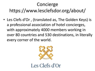 Concierge
https://www.lesclefsdor.org/about/
• Les Clefs d’Or , (translated as, The Golden Keys) is
a professional association of hotel concierges,
with approximately 4000 members working in
over 80 countries and 530 destinations, in literally
every corner of the world.
 