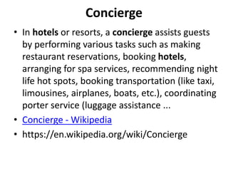 Concierge
• In hotels or resorts, a concierge assists guests
by performing various tasks such as making
restaurant reservations, booking hotels,
arranging for spa services, recommending night
life hot spots, booking transportation (like taxi,
limousines, airplanes, boats, etc.), coordinating
porter service (luggage assistance ...
• Concierge - Wikipedia
• https://en.wikipedia.org/wiki/Concierge
 